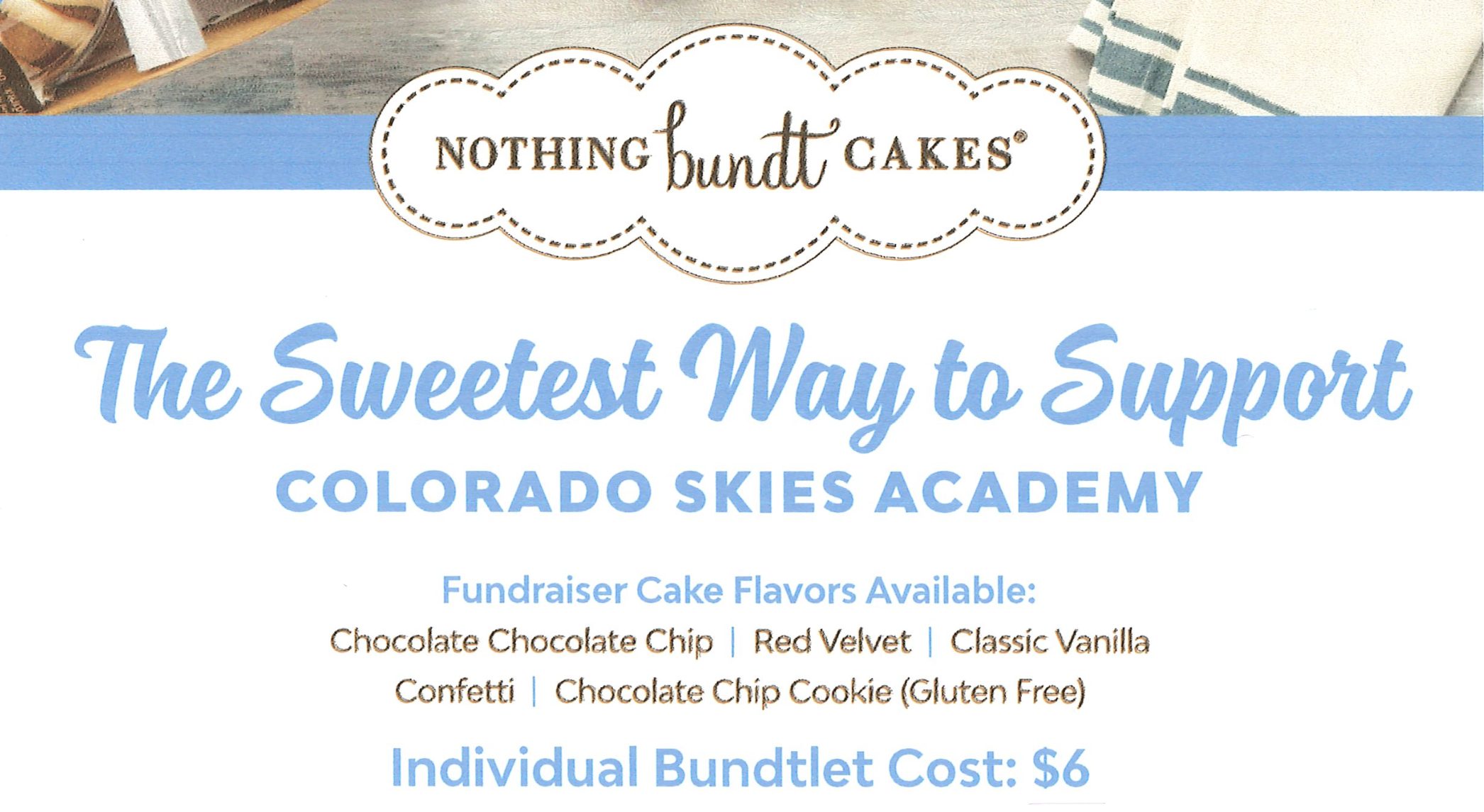 Nothing Bundt Cakes...the sweetest way to support Colorado Skies Academy! Fundraiser Cake Flavors Available: Chocolate Chocolate Chip, Red Velvet, Classic Vanilla, Confetti, Chocolate Chip Cookie (Gluten Free). Individual bundtlet cost: $6. Supplied by the Nothing Bundt Cakes Lone Tree location at 7508 E Parkway Dr Suite 200, (303) 925-1600. Cakes contain wheat, milk, eggs, and soy. Cakes may contain traces of tree nuts and peanuts.